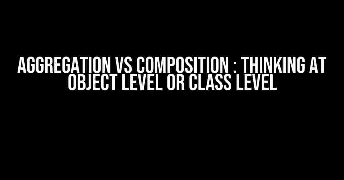 Aggregation vs Composition : Thinking at object level or class level